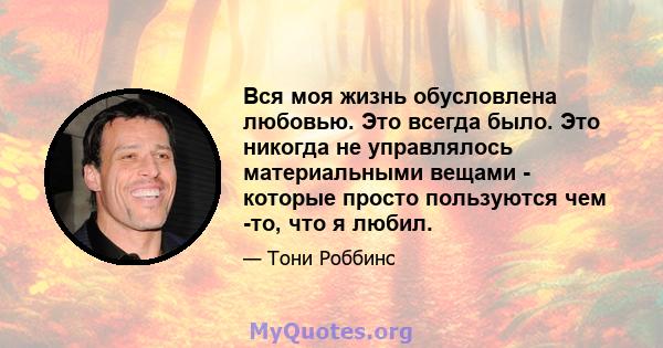 Вся моя жизнь обусловлена ​​любовью. Это всегда было. Это никогда не управлялось материальными вещами - которые просто пользуются чем -то, что я любил.