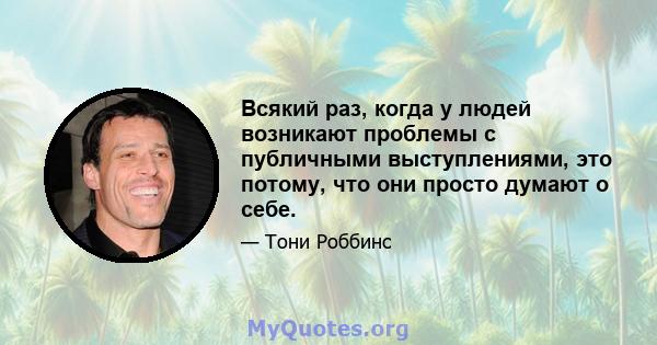 Всякий раз, когда у людей возникают проблемы с публичными выступлениями, это потому, что они просто думают о себе.