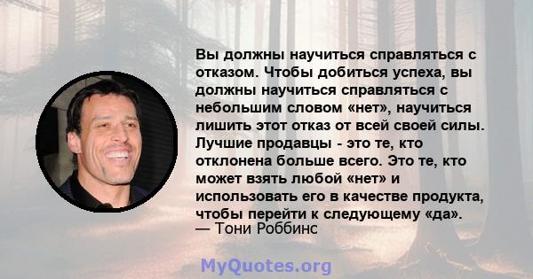 Вы должны научиться справляться с отказом. Чтобы добиться успеха, вы должны научиться справляться с небольшим словом «нет», научиться лишить этот отказ от всей своей силы. Лучшие продавцы - это те, кто отклонена больше