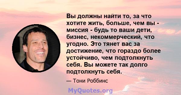 Вы должны найти то, за что хотите жить, больше, чем вы - миссия - будь то ваши дети, бизнес, некоммерческий, что угодно. Это тянет вас за достижение, что гораздо более устойчиво, чем подтолкнуть себя. Вы можете так