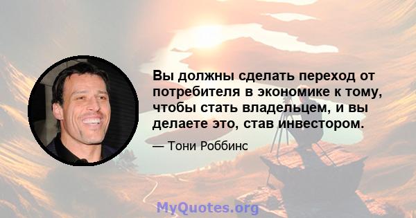 Вы должны сделать переход от потребителя в экономике к тому, чтобы стать владельцем, и вы делаете это, став инвестором.