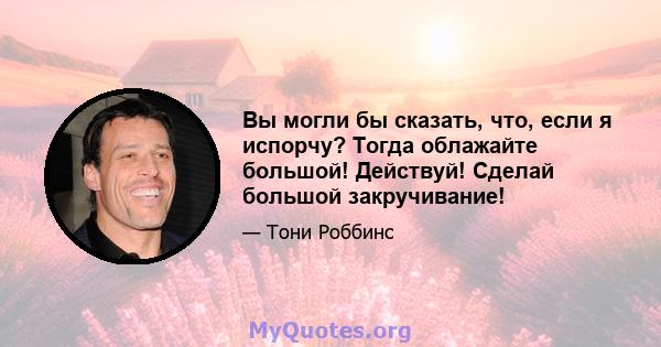 Вы могли бы сказать, что, если я испорчу? Тогда облажайте большой! Действуй! Сделай большой закручивание!