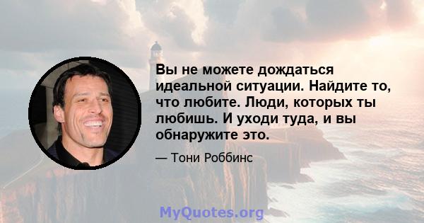 Вы не можете дождаться идеальной ситуации. Найдите то, что любите. Люди, которых ты любишь. И уходи туда, и вы обнаружите это.