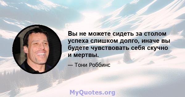 Вы не можете сидеть за столом успеха слишком долго, иначе вы будете чувствовать себя скучно и мертвы.