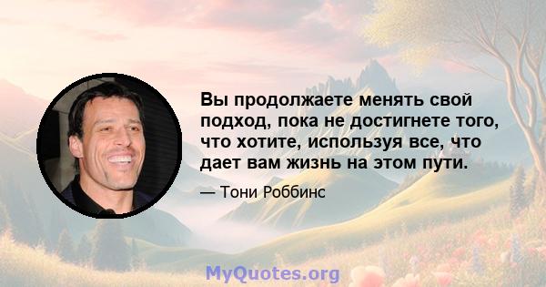 Вы продолжаете менять свой подход, пока не достигнете того, что хотите, используя все, что дает вам жизнь на этом пути.