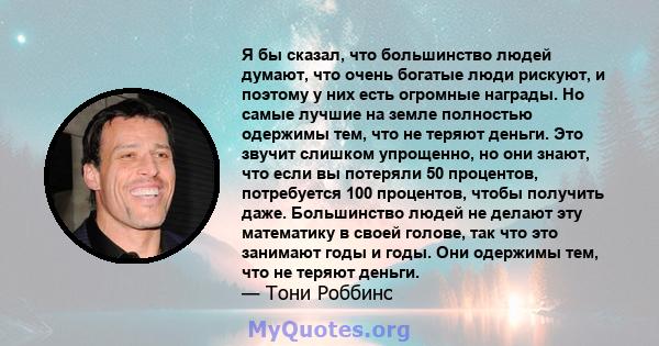 Я бы сказал, что большинство людей думают, что очень богатые люди рискуют, и поэтому у них есть огромные награды. Но самые лучшие на земле полностью одержимы тем, что не теряют деньги. Это звучит слишком упрощенно, но