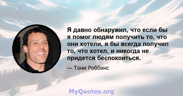 Я давно обнаружил, что если бы я помог людям получить то, что они хотели, я бы всегда получил то, что хотел, и никогда не придется беспокоиться.