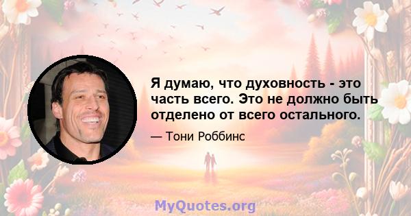 Я думаю, что духовность - это часть всего. Это не должно быть отделено от всего остального.