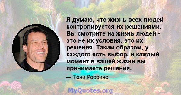 Я думаю, что жизнь всех людей контролируется их решениями. Вы смотрите на жизнь людей - это не их условия, это их решения. Таким образом, у каждого есть выбор, и каждый момент в вашей жизни вы принимаете решения.