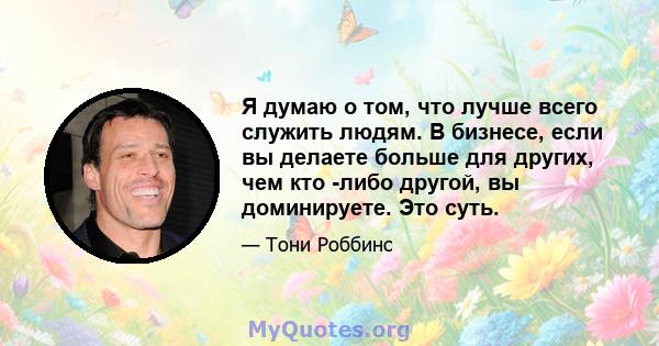 Я думаю о том, что лучше всего служить людям. В бизнесе, если вы делаете больше для других, чем кто -либо другой, вы доминируете. Это суть.