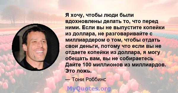 Я хочу, чтобы люди были вдохновлены делать то, что перед ними. Если вы не выпустите копейки из доллара, не разговаривайте с миллиардером о том, чтобы отдать свои деньги, потому что если вы не отдаете копейки из доллара, 