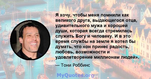 Я хочу, чтобы меня помнили как великого друга, выдающегося отца, удивительного мужа и хорошей души, которая всегда стремилась служить Богу и человеку. И в это время службы на земле я хотел бы думать, что «он принес