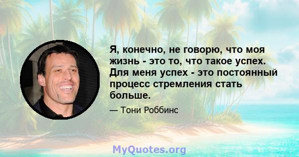 Я, конечно, не говорю, что моя жизнь - это то, что такое успех. Для меня успех - это постоянный процесс стремления стать больше.