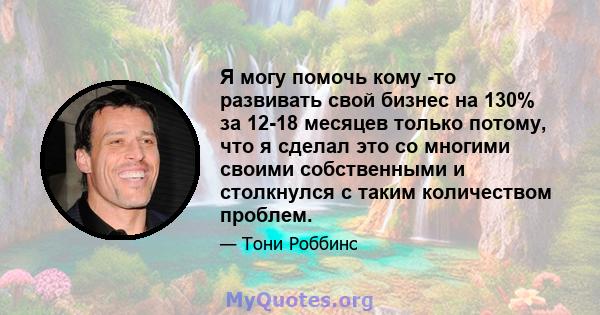 Я могу помочь кому -то развивать свой бизнес на 130% за 12-18 месяцев только потому, что я сделал это со многими своими собственными и столкнулся с таким количеством проблем.