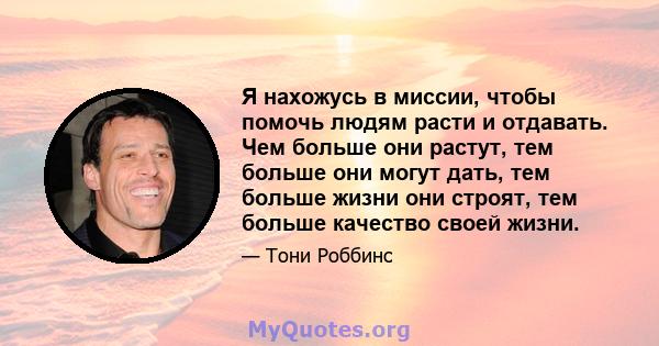 Я нахожусь в миссии, чтобы помочь людям расти и отдавать. Чем больше они растут, тем больше они могут дать, тем больше жизни они строят, тем больше качество своей жизни.