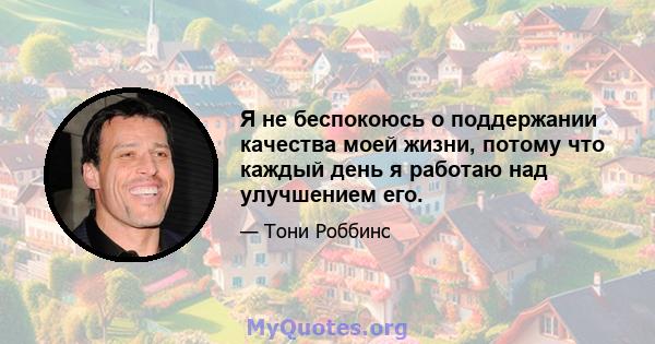 Я не беспокоюсь о поддержании качества моей жизни, потому что каждый день я работаю над улучшением его.