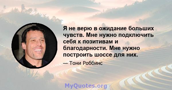 Я не верю в ожидание больших чувств. Мне нужно подключить себя к позитивам и благодарности. Мне нужно построить шоссе для них.