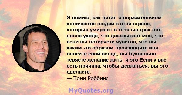 Я помню, как читал о поразительном количестве людей в этой стране, которые умирают в течение трех лет после ухода, что доказывает мне, что если вы потеряете чувство, что вы каким -то образом производите или вносите свой 