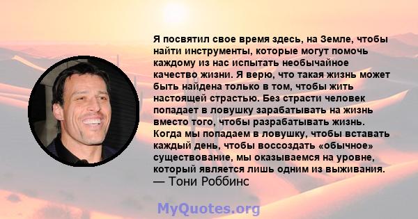 Я посвятил свое время здесь, на Земле, чтобы найти инструменты, которые могут помочь каждому из нас испытать необычайное качество жизни. Я верю, что такая жизнь может быть найдена только в том, чтобы жить настоящей