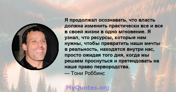 Я продолжал осознавать, что власть должна изменить практически все и все в своей жизни в одно мгновение. Я узнал, что ресурсы, которые нам нужны, чтобы превратить наши мечты в реальность, находятся внутри нас, просто