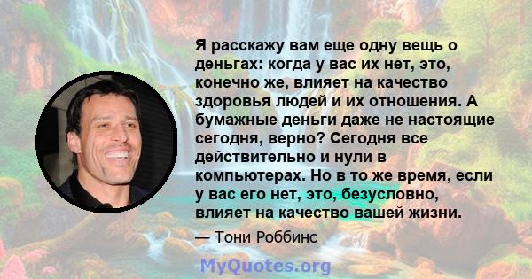 Я расскажу вам еще одну вещь о деньгах: когда у вас их нет, это, конечно же, влияет на качество здоровья людей и их отношения. А бумажные деньги даже не настоящие сегодня, верно? Сегодня все действительно и нули в