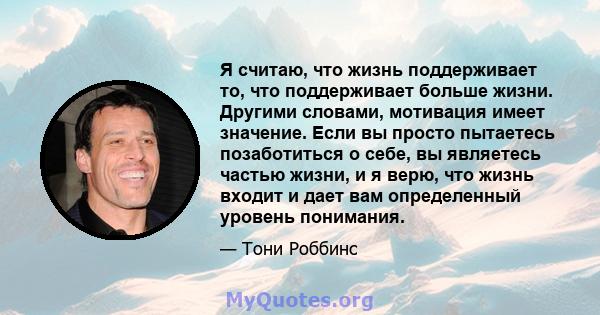 Я считаю, что жизнь поддерживает то, что поддерживает больше жизни. Другими словами, мотивация имеет значение. Если вы просто пытаетесь позаботиться о себе, вы являетесь частью жизни, и я верю, что жизнь входит и дает