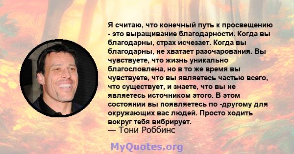 Я считаю, что конечный путь к просвещению - это выращивание благодарности. Когда вы благодарны, страх исчезает. Когда вы благодарны, не хватает разочарования. Вы чувствуете, что жизнь уникально благословлена, но в то же 