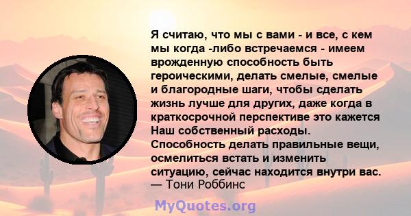 Я считаю, что мы с вами - и все, с кем мы когда -либо встречаемся - имеем врожденную способность быть героическими, делать смелые, смелые и благородные шаги, чтобы сделать жизнь лучше для других, даже когда в