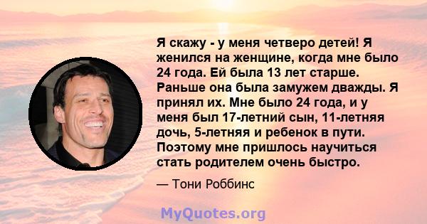 Я скажу - у меня четверо детей! Я женился на женщине, когда мне было 24 года. Ей была 13 лет старше. Раньше она была замужем дважды. Я принял их. Мне было 24 года, и у меня был 17-летний сын, 11-летняя дочь, 5-летняя и