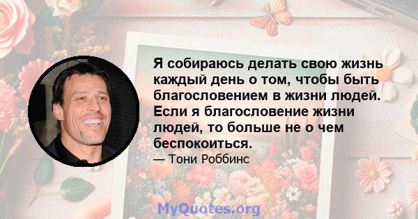 Я собираюсь делать свою жизнь каждый день о том, чтобы быть благословением в жизни людей. Если я благословение жизни людей, то больше не о чем беспокоиться.