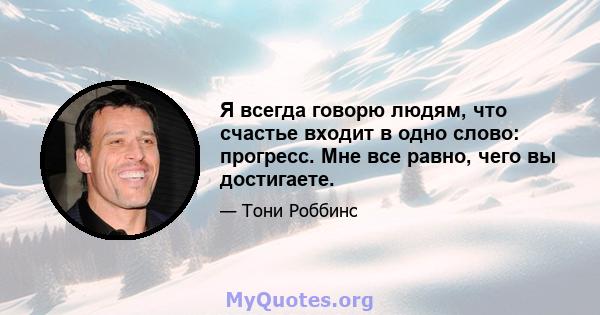 Я всегда говорю людям, что счастье входит в одно слово: прогресс. Мне все равно, чего вы достигаете.