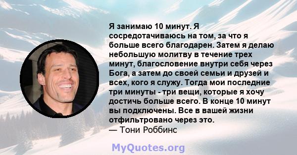 Я занимаю 10 минут. Я сосредотачиваюсь на том, за что я больше всего благодарен. Затем я делаю небольшую молитву в течение трех минут, благословение внутри себя через Бога, а затем до своей семьи и друзей и всех, кого я 