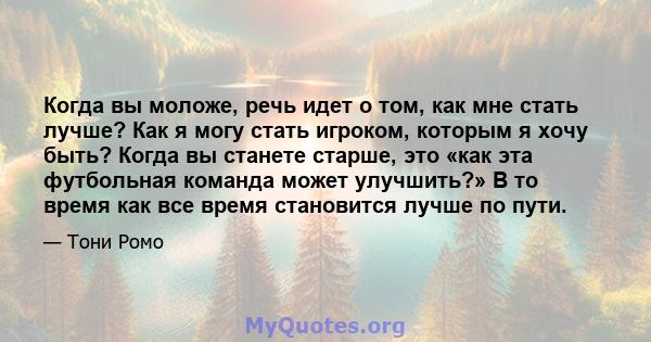 Когда вы моложе, речь идет о том, как мне стать лучше? Как я могу стать игроком, которым я хочу быть? Когда вы станете старше, это «как эта футбольная команда может улучшить?» В то время как все время становится лучше