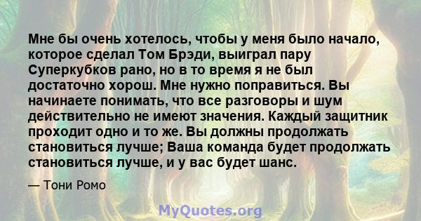 Мне бы очень хотелось, чтобы у меня было начало, которое сделал Том Брэди, выиграл пару Суперкубков рано, но в то время я не был достаточно хорош. Мне нужно поправиться. Вы начинаете понимать, что все разговоры и шум