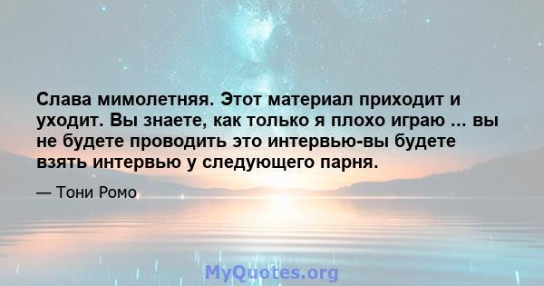 Слава мимолетняя. Этот материал приходит и уходит. Вы знаете, как только я плохо играю ... вы не будете проводить это интервью-вы будете взять интервью у следующего парня.