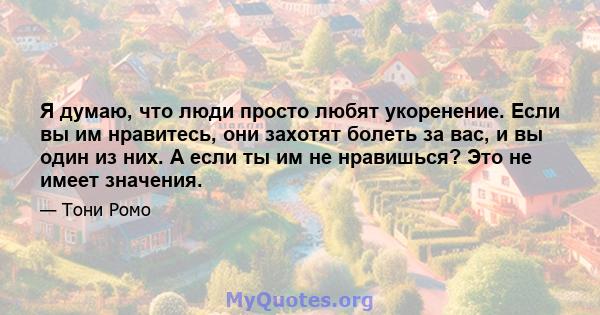 Я думаю, что люди просто любят укоренение. Если вы им нравитесь, они захотят болеть за вас, и вы один из них. А если ты им не нравишься? Это не имеет значения.