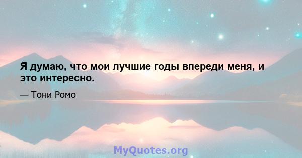 Я думаю, что мои лучшие годы впереди меня, и это интересно.