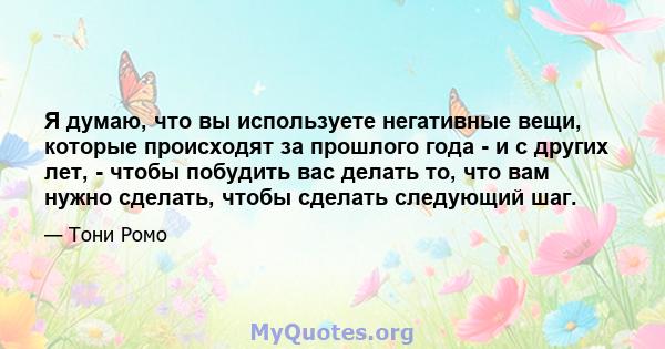 Я думаю, что вы используете негативные вещи, которые происходят за прошлого года - и с других лет, - чтобы побудить вас делать то, что вам нужно сделать, чтобы сделать следующий шаг.