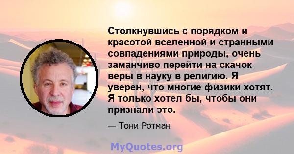 Столкнувшись с порядком и красотой вселенной и странными совпадениями природы, очень заманчиво перейти на скачок веры в науку в религию. Я уверен, что многие физики хотят. Я только хотел бы, чтобы они признали это.