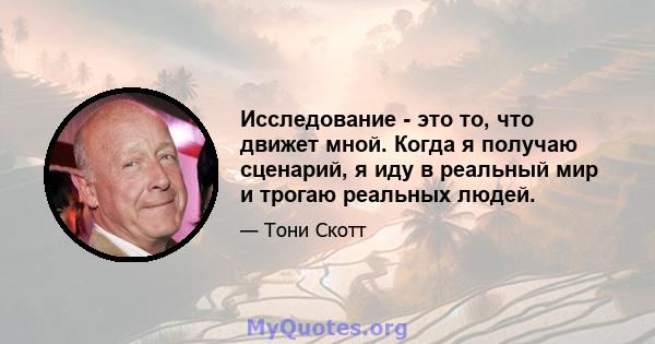 Исследование - это то, что движет мной. Когда я получаю сценарий, я иду в реальный мир и трогаю реальных людей.