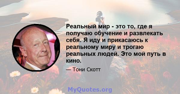 Реальный мир - это то, где я получаю обучение и развлекать себя. Я иду и прикасаюсь к реальному миру и трогаю реальных людей. Это мой путь в кино.