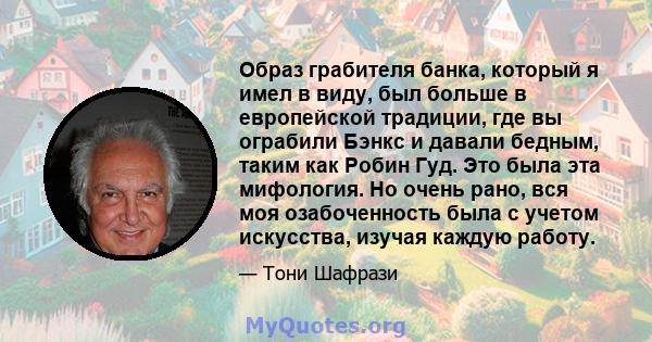 Образ грабителя банка, который я имел в виду, был больше в европейской традиции, где вы ограбили Бэнкс и давали бедным, таким как Робин Гуд. Это была эта мифология. Но очень рано, вся моя озабоченность была с учетом