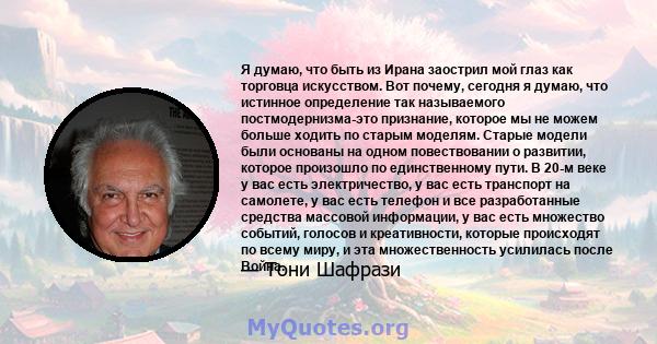 Я думаю, что быть из Ирана заострил мой глаз как торговца искусством. Вот почему, сегодня я думаю, что истинное определение так называемого постмодернизма-это признание, которое мы не можем больше ходить по старым