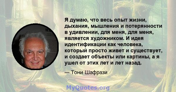 Я думаю, что весь опыт жизни, дыхания, мышления и потерянности в удивлении, для меня, для меня, является художником. И идея идентификации как человека, который просто живет и существует, и создает объекты или картины, а 