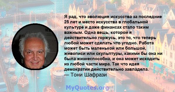 Я рад, что эволюция искусства за последние 25 лет и место искусства в глобальной культуре и даже финансах стало таким важным. Одна вещь, которой я действительно горжусь, это то, что теперь любой может сделать что