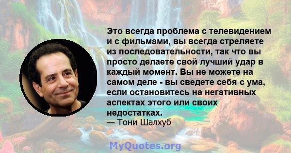 Это всегда проблема с телевидением и с фильмами, вы всегда стреляете из последовательности, так что вы просто делаете свой лучший удар в каждый момент. Вы не можете на самом деле - вы сведете себя с ума, если