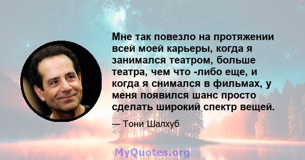 Мне так повезло на протяжении всей моей карьеры, когда я занимался театром, больше театра, чем что -либо еще, и когда я снимался в фильмах, у меня появился шанс просто сделать широкий спектр вещей.