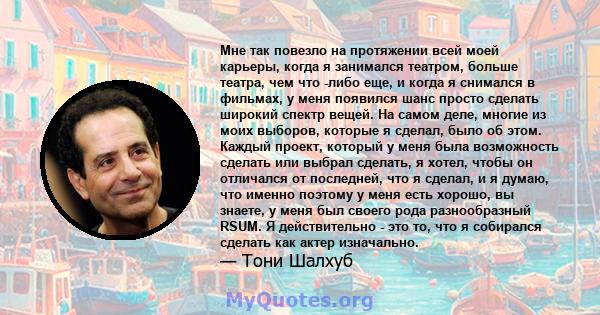 Мне так повезло на протяжении всей моей карьеры, когда я занимался театром, больше театра, чем что -либо еще, и когда я снимался в фильмах, у меня появился шанс просто сделать широкий спектр вещей. На самом деле, многие 