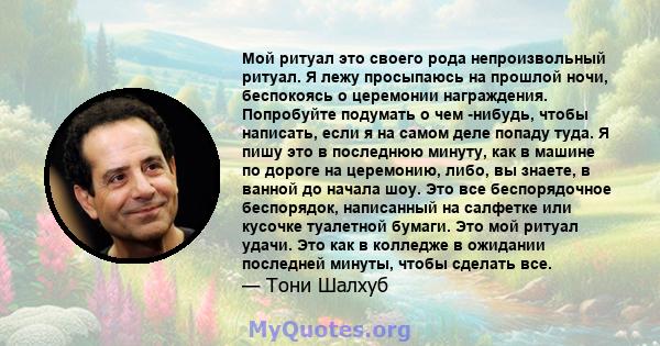 Мой ритуал это своего рода непроизвольный ритуал. Я лежу просыпаюсь на прошлой ночи, беспокоясь о церемонии награждения. Попробуйте подумать о чем -нибудь, чтобы написать, если я на самом деле попаду туда. Я пишу это в