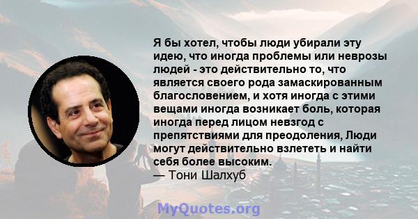 Я бы хотел, чтобы люди убирали эту идею, что иногда проблемы или неврозы людей - это действительно то, что является своего рода замаскированным благословением, и хотя иногда с этими вещами иногда возникает боль, которая 